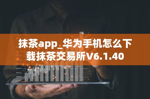 抹茶app_华为手机怎么下载抹茶交易所V6.1.40