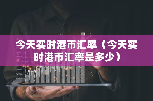 今天实时港币汇率（今天实时港币汇率是多少）
