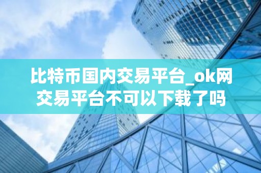 比特币国内交易平台_ok网交易平台不可以下载了吗