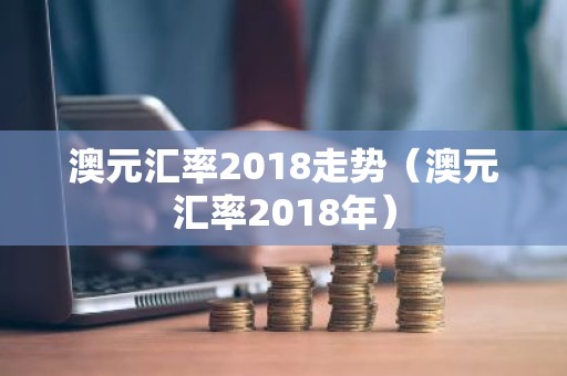 澳元汇率2018走势（澳元汇率2018年）