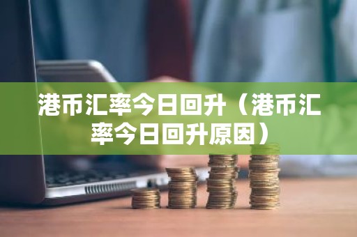 港币汇率今日回升（港币汇率今日回升原因）