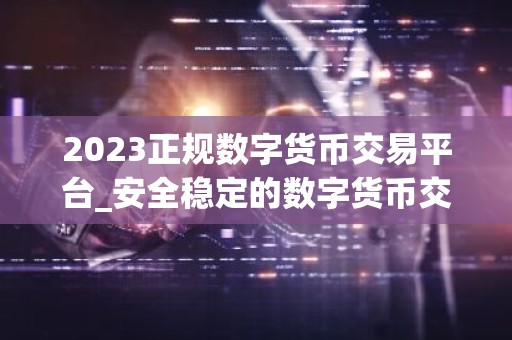 2023正规数字货币交易平台_安全稳定的数字货币交易平台榜单