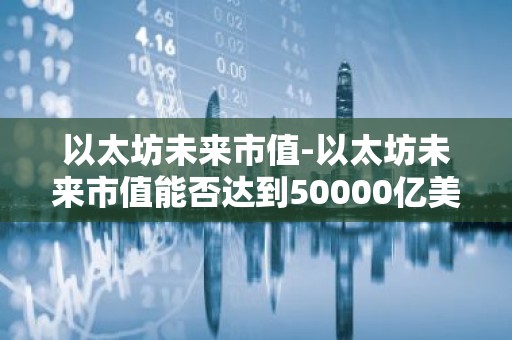以太坊未来市值-以太坊未来市值能否达到50000亿美金