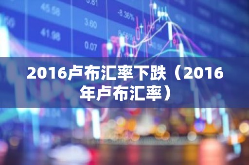 2016卢布汇率下跌（2016年卢布汇率）