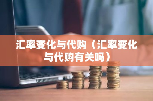 汇率变化与代购（汇率变化与代购有关吗）