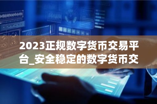 2023正规数字货币交易平台_安全稳定的数字货币交易平台榜单