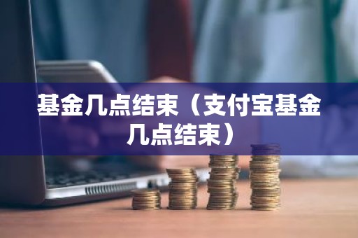 基金几点结束（支付宝基金几点结束）