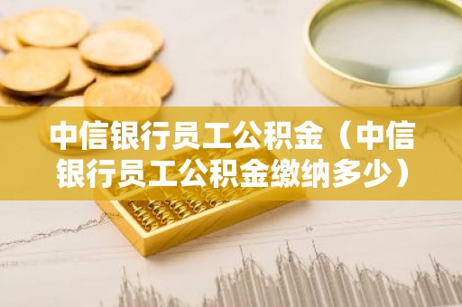 中信银行员工公积金（中信银行员工公积金缴纳多少）