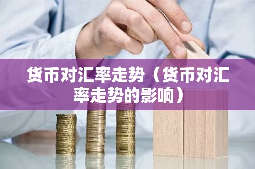 货币对汇率走势（货币对汇率走势的影响）