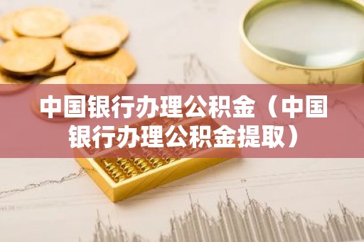 中国银行办理公积金（中国银行办理公积金提取）