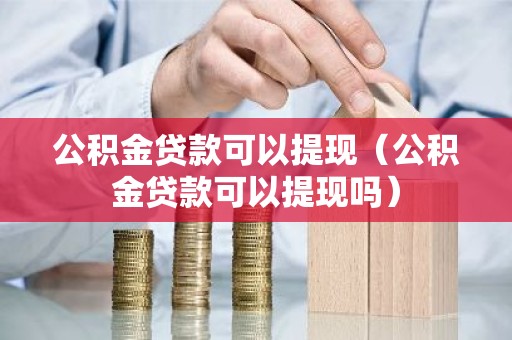 公积金贷款可以提现（公积金贷款可以提现吗）