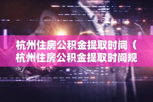 杭州住房公积金提取时间（杭州住房公积金提取时间规定）