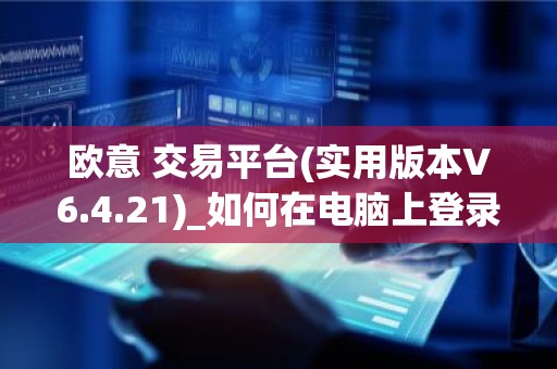 欧意 交易平台(实用版本V6.4.21)_如何在电脑上登录欧意