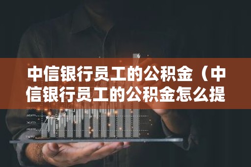 中信银行员工的公积金（中信银行员工的公积金怎么提取）