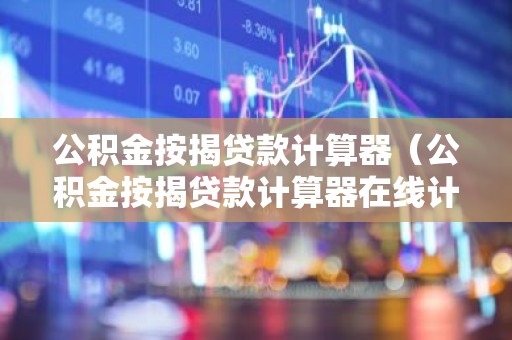 公积金按揭贷款计算器（公积金按揭贷款计算器在线计算）
