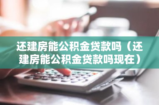 还建房能公积金贷款吗（还建房能公积金贷款吗现在）