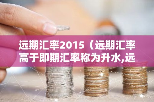 远期汇率2015（远期汇率高于即期汇率称为升水,远期汇率低于即期汇率）