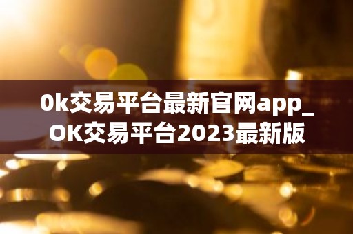 0k交易平台最新官网app_OK交易平台2023最新版