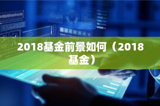 2018基金前景如何（2018 基金）