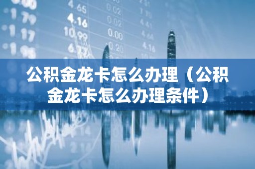 公积金龙卡怎么办理（公积金龙卡怎么办理条件）