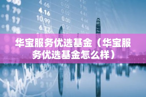 华宝服务优选基金（华宝服务优选基金怎么样）
