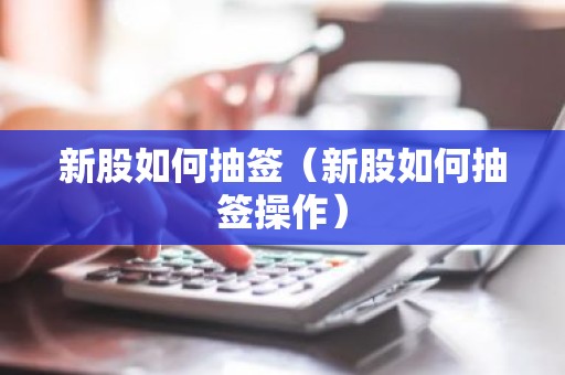 新股如何抽签（新股如何抽签操作）