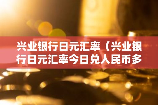 兴业银行日元汇率（兴业银行日元汇率今日兑人民币多少）