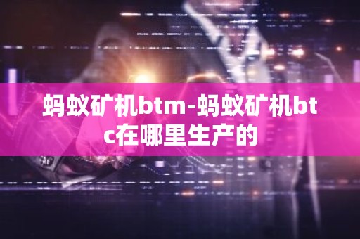 蚂蚁矿机btm-蚂蚁矿机btc在哪里生产的