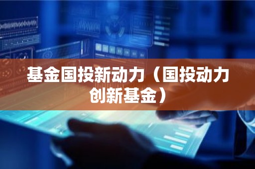 基金国投新动力（国投动力创新基金）