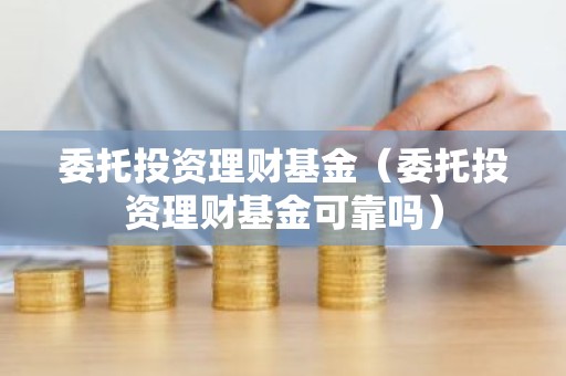 委托投资理财基金（委托投资理财基金可靠吗）