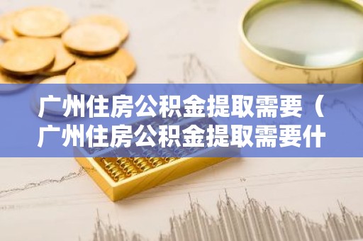 广州住房公积金提取需要（广州住房公积金提取需要什么材料）