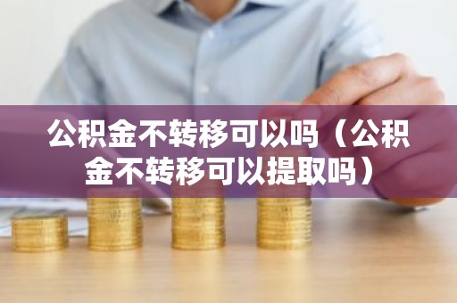 公积金不转移可以吗（公积金不转移可以提取吗）