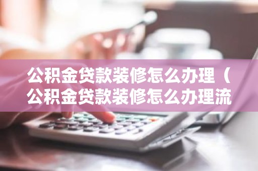 公积金贷款装修怎么办理（公积金贷款装修怎么办理流程）