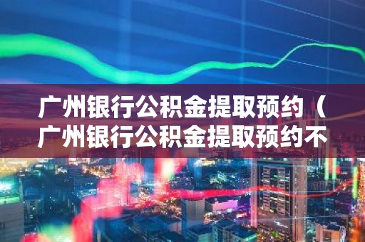 广州银行公积金提取预约（广州银行公积金提取预约不了）
