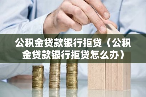 公积金贷款银行拒贷（公积金贷款银行拒贷怎么办）