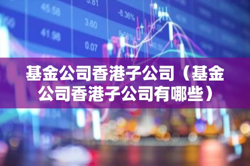 基金公司香港子公司（基金公司香港子公司有哪些）