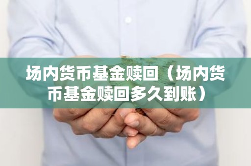 场内货币基金赎回（场内货币基金赎回多久到账）