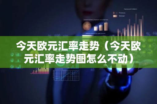 今天欧元汇率走势（今天欧元汇率走势图怎么不动）