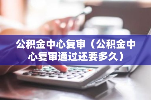 公积金中心复审（公积金中心复审通过还要多久）