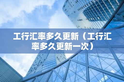 工行汇率多久更新（工行汇率多久更新一次）