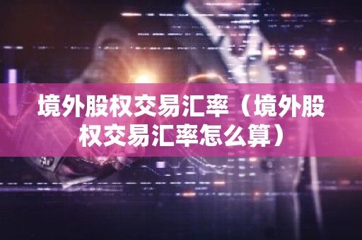 境外股权交易汇率（境外股权交易汇率怎么算）