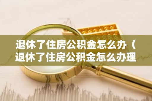 退休了住房公积金怎么办（退休了住房公积金怎么办理）