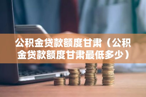 公积金贷款额度甘肃（公积金贷款额度甘肃最低多少）
