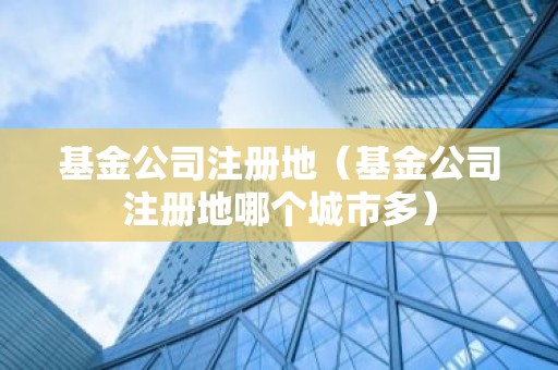 基金公司注册地（基金公司注册地哪个城市多）