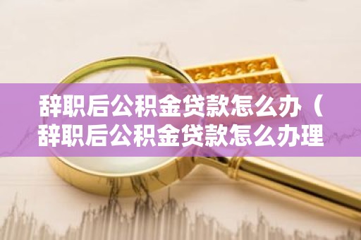 辞职后公积金贷款怎么办（辞职后公积金贷款怎么办理）