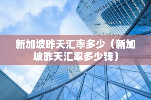 新加坡昨天汇率多少（新加坡昨天汇率多少钱）