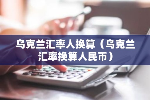 乌克兰汇率人换算（乌克兰汇率换算人民币）