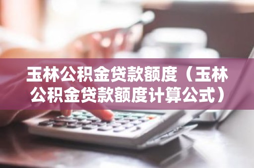 玉林公积金贷款额度（玉林公积金贷款额度计算公式）