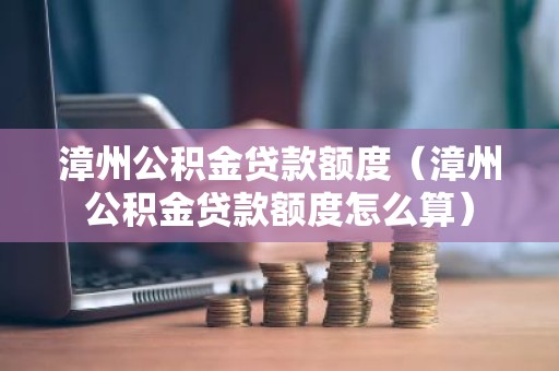 漳州公积金贷款额度（漳州公积金贷款额度怎么算）