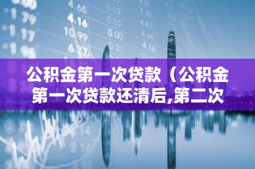 公积金第一次贷款（公积金第一次贷款还清后,第二次贷款额度）